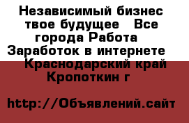 Независимый бизнес-твое будущее - Все города Работа » Заработок в интернете   . Краснодарский край,Кропоткин г.